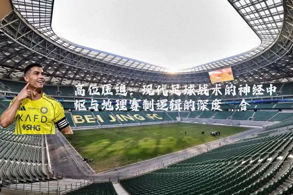 高位压迫：现代足球战术的神经中枢与地理赛制逻辑的深度耦合